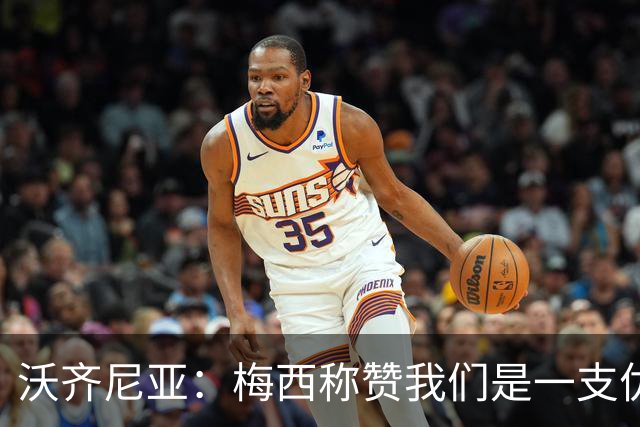 沃齐尼亚：梅西称赞我们是一支优秀的球队，我愿意去巴西踢球